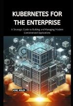 Kubernetes for the Enterprise: A Strategic Guide to Building and Managing Modern Containerised Applications