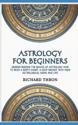 Astrology for Beginners: Understanding the Basics of Astrology, How to Read a Birth Chart, A Deep Insight Into Your Astrological Signs and Life - Richard Thron - cover