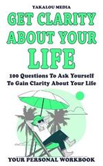 Get Clarity About Your Life: 100 Questions To Ask Yourself To Get Clarity About Your Life