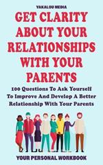 Get Clarity About Your Relationships With Your Parents: 100 Questions To Ask Yourself To Improve And Develop A Better Relationship With Your Parents