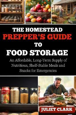 The Homestead Prepper's Guide to Food Storage: An Affordable, Long-Term Supply of Nutritious, Shelf-Stable Meals and Snacks for Emergencies - Juliet Clark - cover