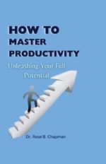 How to Master Productivity: Unleashing Your Full Potential