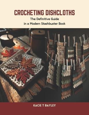 Crocheting Dishcloths: The Definitive Guide in a Modern Stashbuster Book - Kacie T Bayley - cover
