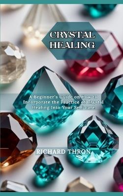Crystal Healing: A Beginner's Guide on How to Incorporate the Practice of Crystal Healing Into Your Self-care - Richard Thron - cover