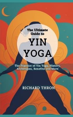 The Ultimate Guide to Yin Yoga: The Practice of Yin Yoga, History, Archetypes, Benefits and More - Richard Thron - cover