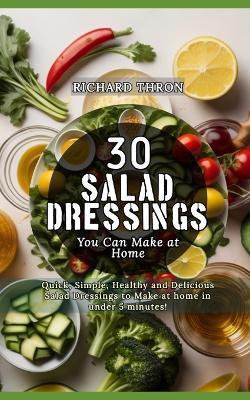 30 Salad Dressings You Can Make at Home: Quick, Simple, Healthy and Delicious Salad Dressings to Make at home in under 5 minutes! - Richard Thron - cover