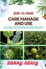 How to Grow Care Manage and Use Globe Artichoke for Profit: Unveiling The Secrets Of Globe Artichokes - From Seed To Harvest, Cultivation To Culinary Delights, And Beyond