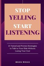 Stop Yelling, Start Listening: 21 Tested and Proven Strategies to Talk to Your Kids without Losing Your Cool