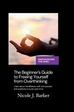 Unshackling the Mind: A Comprehensive Beginner's Guide to Freeing Yourself from Overthinking through Mindfulness, Self-Compassion, and Positive Habits