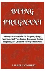 Being Pregnant: A Comprehensive Guide On Pregnancy Stages, Nutrition, And Post-Partum Depression During Pregnancy and Childbirth For Expectant Moms.