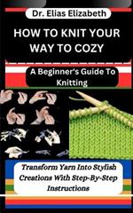 How to Knit Your Way to Cozy: A Beginner's Guide To Knitting: Transform Yarn Into Stylish Creations With Step-By-Step Instructions