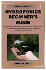 The Ultimate Hydroponics Beginner's Guide: Master The Art of Hydroponics Gardening: Discover Step-By-Step Techniques for Growing Herbs, Fruits and Vegetables Without Soil