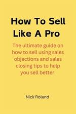 How to Sell Like a Pro: The ultimate guide on how to sell using sales objections and sales closing tips to help you sell better