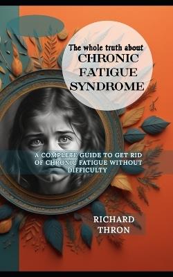 The Whole truth about chronic fatigue syndrome: A Complete Guide to Get Rid of Chronic Fatigue Without Difficulty - Richard Thron - cover