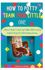 How To Potty Train Your Little One: A Parent's Guide To Nurturing Toddlers With Love And Laughter During The Toilet Learning Journey