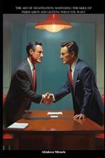 The art of negotiation: Mastering the skill of persuasion and getting what you want