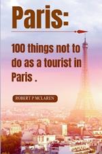 Paris: 100 Things Not to Do as a Tourist in Paris.: Your Insider's Guide to Blending In, Avoiding Pitfalls, and Embracing Authentic Parisian Experiences. + Bonus: 7 Days itinerary