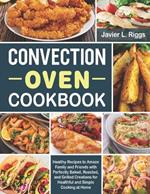 Convection Oven Cookbook: Healthy Recipes to Amaze Family and Friends with Perfectly Baked, Roasted, and Grilled Creations for Healthful and Simple Cooking at Home