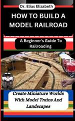 How to Build a Model Railroad: A Beginner's Guide To Railroading: Create Miniature Worlds With Model Trains And Landscapes