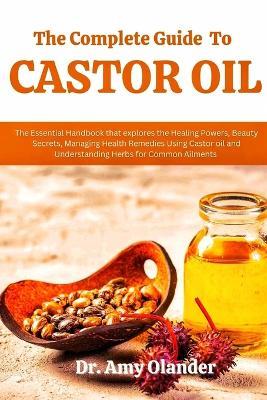 The Complete Guide to Castor Oil: The Essential Handbook that explores the Healing Powers, Beauty Secrets, Managing Health Remedies Using Castor oil and Understanding Herbs for Common Ailments - Amy Olander - cover