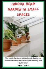 Indoor Herb Garden in Small Spaces Book: The Herb Gardener's Handbook- Exploring Proven Techniques for Indoor Greenery and Cultivation