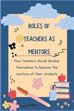 Roles of Teachers as Mentors: How teachers should develop themselves to become the mentors of their students.