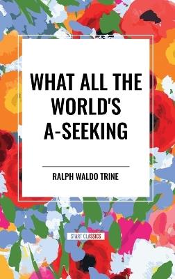 What All the World's A-Seeking: Or, The Vital Law of True Life, True Greatness Power and Happiness - Ralph Waldo Trine - cover