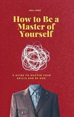 How to Be a Master of Yourself: A Guide to Master Your Skills and Be One