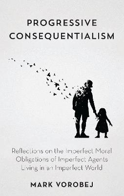 Progressive Consequentialism: Reflections on the Imperfect Moral Obligations of Imperfect Agents Living in an Imperfect World - Mark Vorobej - cover