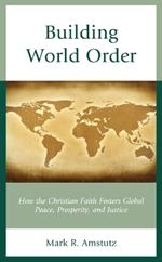 Building World Order: How the Christian Faith Fosters Global Peace, Prosperity, and Justice