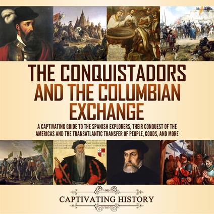 Conquistadors and the Columbian Exchange, The: A Captivating Guide to the Spanish Explorers, their Conquest of the Americas and the Transatlantic Transfer of People, Goods, and More