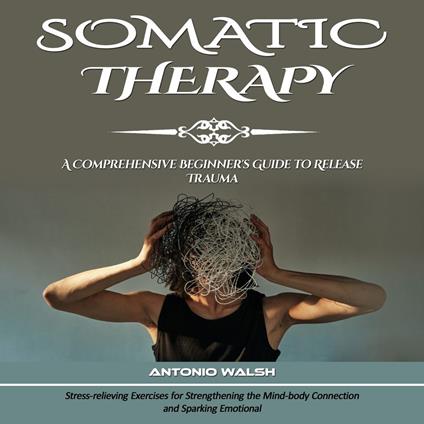 Somatic Therapy: A Comprehensive Beginner's Guide to Release Trauma (Stress-relieving Exercises for Strengthening the Mind-body Connection and Sparking Emotional)