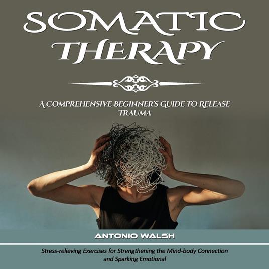 Somatic Therapy: A Comprehensive Beginner's Guide to Release Trauma (Stress-relieving Exercises for Strengthening the Mind-body Connection and Sparking Emotional)