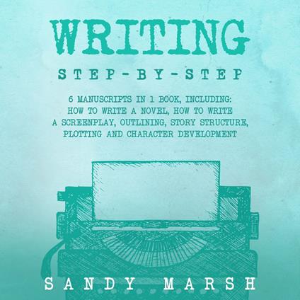 Writing: Step-by-Step | 6 Manuscripts in 1 Book, Including: How to Write a Novel, How to Write a Screenplay, Outlining, Story Structure, Plotting and Character Development