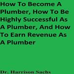 How To Become A Plumber, How To Be Highly Successful As A Plumber, And How To Earn Revenue As A Plumber