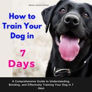 How to Train Your Dog in 7 Days .A Comprehensive Guide to Understanding, Bonding, and Effectively Training Your Dog in 7 days