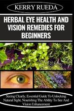 Herbal Eye Health and Vision Remedies for Beginners: Seeing Clearly, Essential Guide To Unlocking Natural Sight, Nourishing The Ability To See And Vision Enhancement