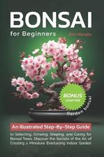 Bonsai For Beginners: An Illustrated Step-By-Step Guide to Selecting, Growing, Shaping, and Caring for Bonsai Trees. Discover the Secrets of the Art of Creating a Miniature Everlasting Indoor Garden