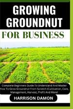 Growing Groundnut for Business: Complete Beginners Guide To Understand And Master How To Grow Groundnut From Scratch (Cultivation, Care, Management, Harvest, Profit And More)