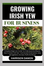 Growing Irish Yew for Business: Complete Beginners Guide To Understand And Master How To Grow Irish Yew From Scratch (Cultivation, Care, Management, Harvest, Profit And More)