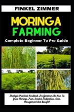 Moringa Farming: Complete Beginner To Pro Guide: Strategic Practical Handbook For Gardener On How To Grow Moringa From Scratch (Cultivation, Care, Management And Benefit)