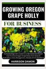 Growing Oregon Grape Holly for Business: Complete Beginners Guide To Understand And Master How To Grow Oregon Grape Holly From Scratch (Cultivation, Care, Management, Harvest, Profit And More)