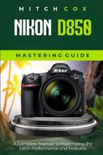 Nikon D850 Mastering Guide: A Complete Manual to Maximizing the D850 Performance and Features