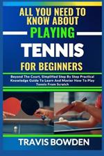 All You Need to Know about Playing Tennis for Beginners: Beyond The Court, Simplified Step By Step Practical Knowledge Guide To Learn And Master How To Play Tennis From Scratch