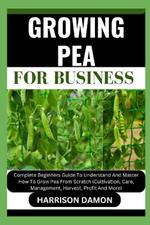 Growing Pea for Business: Complete Beginners Guide To Understand And Master How To Grow Pea From Scratch (Cultivation, Care, Management, Harvest, Profit And More)