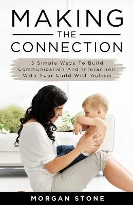 Making the Connection: 5 Simple Ways To Build Communication and Interaction With Your Child With Autism - Morgan Stone - cover
