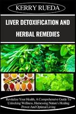 Liver Detoxification and Herbal Remedies: Revitalize Your Health, A Comprehensive Guide To Unlocking Wellness, Harnessing Nature's Healing Power And Optimal Living