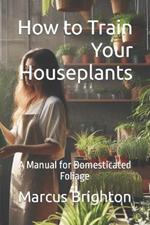 How to Train Your Houseplants: A Manual for Domesticated Foliage