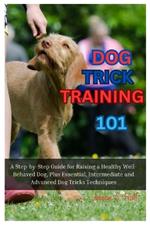 Dog Trick Training 101: A Step-By-Step Guide for Raising a Healthy Well-Behaved Dog, Plus Essential, Intermediate and Advanced Dog Tricks Training Techniques