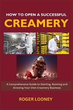 How to Open a Successful Creamery: A Comprehensive Guide to Starting, Running and Growing Your Own Creamery Business